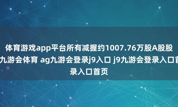 体育游戏app平台所有减握约1007.76万股A股股份-九游会体育 ag九游会登录j9入口 j9九游会登录入口首页