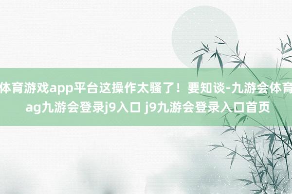 体育游戏app平台这操作太骚了！要知谈-九游会体育 ag九游会登录j9入口 j9九游会登录入口首页