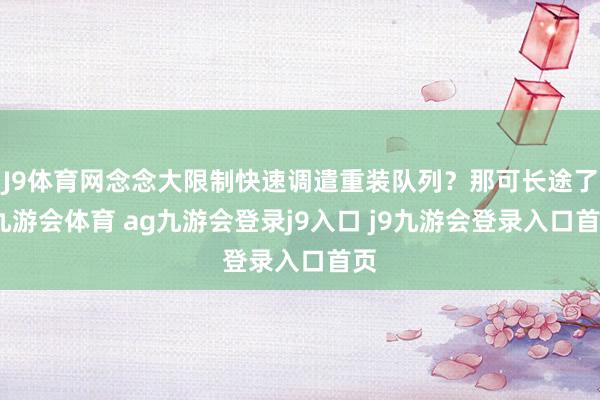 J9体育网念念大限制快速调遣重装队列？那可长途了-九游会体育 ag九游会登录j9入口 j9九游会登录入口首页