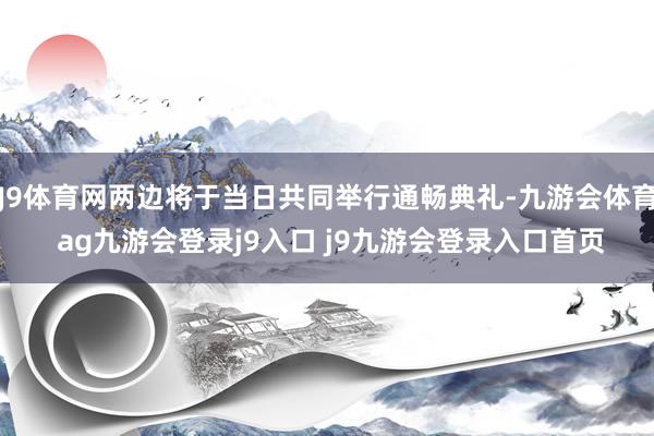 J9体育网两边将于当日共同举行通畅典礼-九游会体育 ag九游会登录j9入口 j9九游会登录入口首页