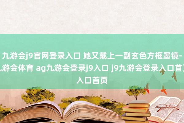 九游会j9官网登录入口 她又戴上一副玄色方框墨镜-九游会体育 ag九游会登录j9入口 j9九游会登录入口首页