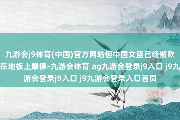 九游会j9体育(中国)官方网站但中国女篮已经被欧洲冠军比利时队摁在地板上摩擦-九游会体育 ag九游会登录j9入口 j9九游会登录入口首页